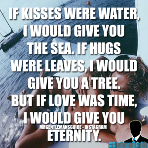If kisses were water, I would give you the sea. If hugs were leaves, I would give you a tree. But if love was time, I would give you eternity.