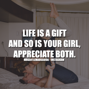 Life is a gift and so is your girl. Appreciate both.