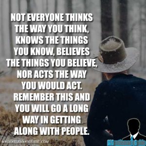 Not everyone thinks the way you think, knows the things you know, believes the things you believe, nor acts the way you would act. Remember this and you will go a long way in getting along with people.