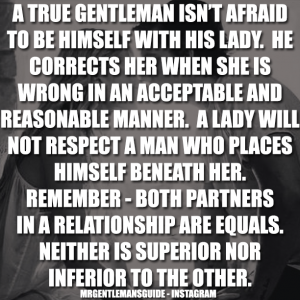 A true gentleman isn’t afraid to be himself with his lady. He corrects her when she is wrong in an acceptable and reasonable manner. A lady will not respect a man who places himself beneath her. Remember – both partners in a relationship are equals. Neither is superior nor inferior to the other.