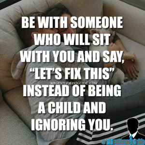 Be with someone who will sit with you and say “let’s fix this” instead of being a child and ignoring you.