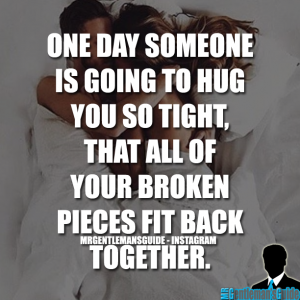 One day someone is going to hug you so tight, that all of your broken pieces fit back together.